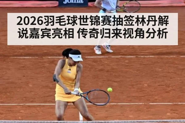 2026羽毛球世锦赛抽签林丹解说嘉宾亮相 传奇归来视角分析